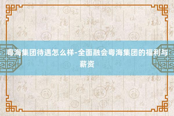 粤海集团待遇怎么样-全面融会粤海集团的福利与薪资