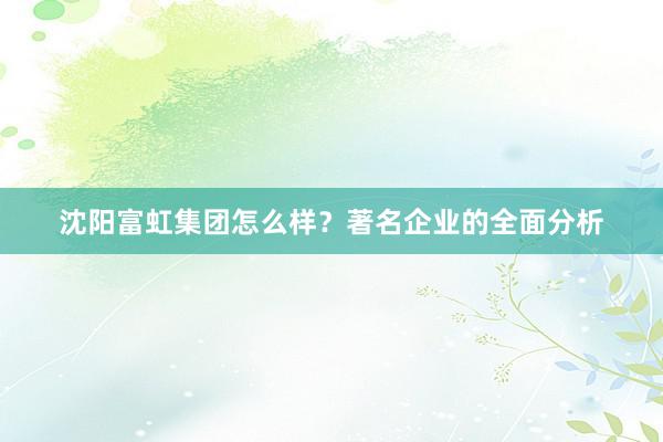 沈阳富虹集团怎么样？著名企业的全面分析
