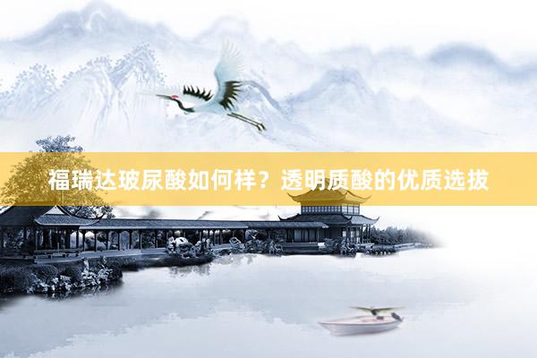 福瑞达玻尿酸如何样？透明质酸的优质选拔