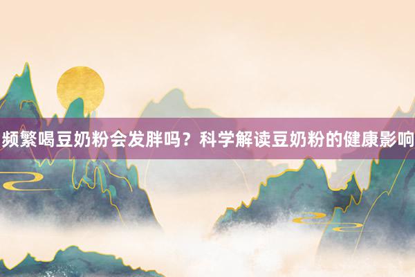 频繁喝豆奶粉会发胖吗？科学解读豆奶粉的健康影响