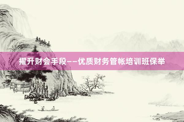 擢升财会手段——优质财务管帐培训班保举