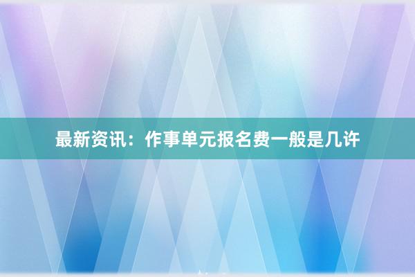 最新资讯：作事单元报名费一般是几许