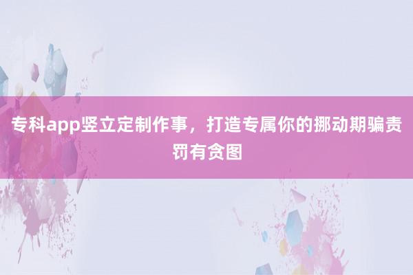 专科app竖立定制作事，打造专属你的挪动期骗责罚有贪图